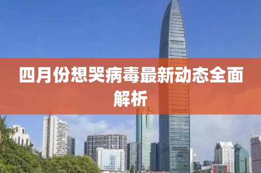 四月份想哭病毒最新動(dòng)態(tài)全面解析