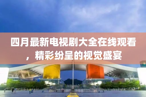 四月最新電視劇大全在線觀看，精彩紛呈的視覺(jué)盛宴