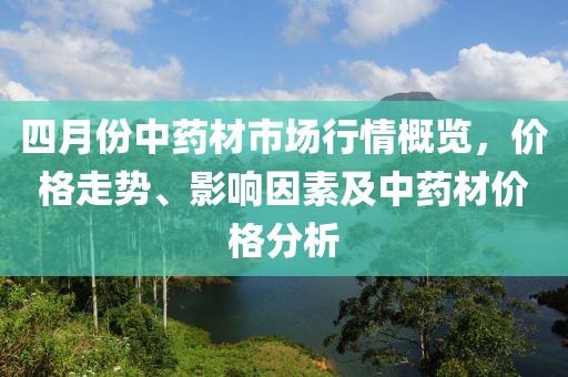 四月份中藥材市場(chǎng)行情概覽，價(jià)格走勢(shì)、影響因素及中藥材價(jià)格分析