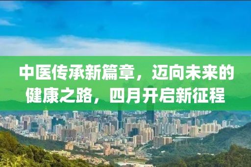 中醫(yī)傳承新篇章，邁向未來的健康之路，四月開啟新征程