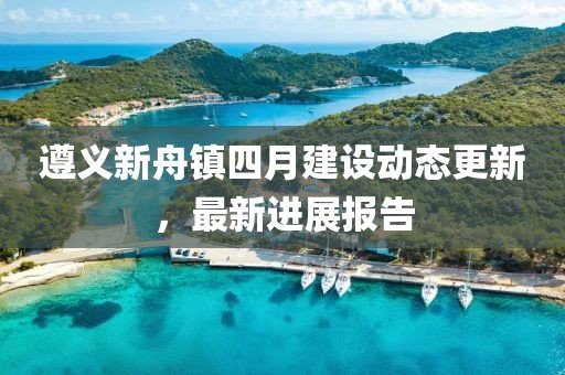 遵義新舟鎮(zhèn)四月建設(shè)動(dòng)態(tài)更新，最新進(jìn)展報(bào)告