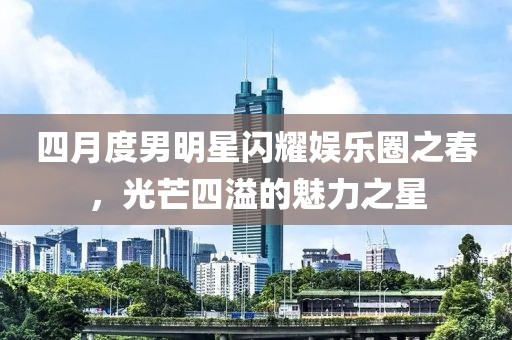 四月度男明星閃耀娛樂圈之春，光芒四溢的魅力之星