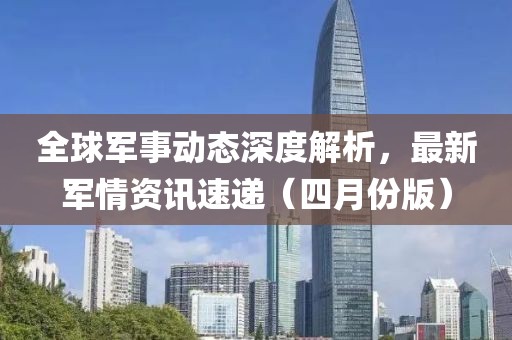 全球軍事動態(tài)深度解析，最新軍情資訊速遞（四月份版）