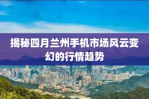 揭秘四月蘭州手機(jī)市場風(fēng)云變幻的行情趨勢
