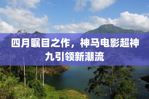 四月矚目之作，神馬電影超神九引領(lǐng)新潮流