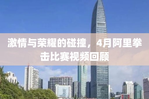激情與榮耀的碰撞，4月阿里拳擊比賽視頻回顧