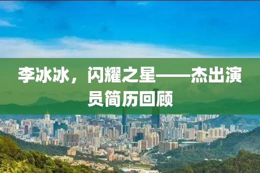 李冰冰，閃耀之星——杰出演員簡(jiǎn)歷回顧