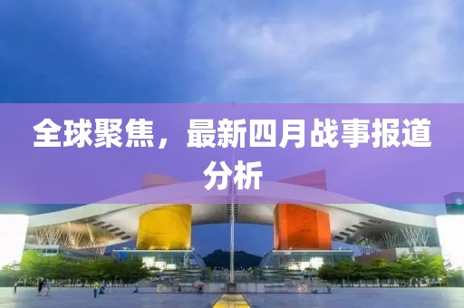 全球聚焦，最新四月戰(zhàn)事報(bào)道分析
