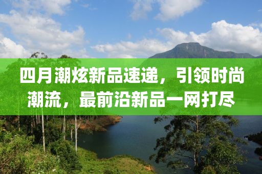 四月潮炫新品速遞，引領(lǐng)時(shí)尚潮流，最前沿新品一網(wǎng)打盡
