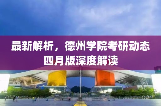 最新解析，德州學(xué)院考研動(dòng)態(tài)四月版深度解讀