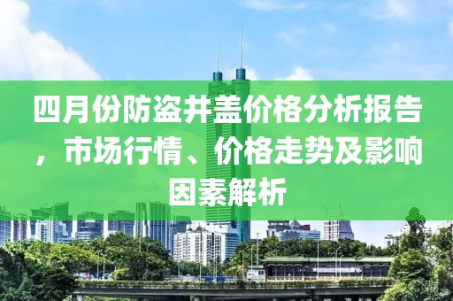 四月份防盜井蓋價(jià)格分析報(bào)告，市場(chǎng)行情、價(jià)格走勢(shì)及影響因素解析