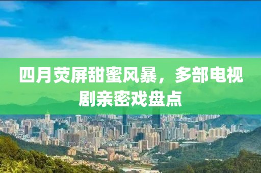 四月熒屏甜蜜風暴，多部電視劇親密戲盤點