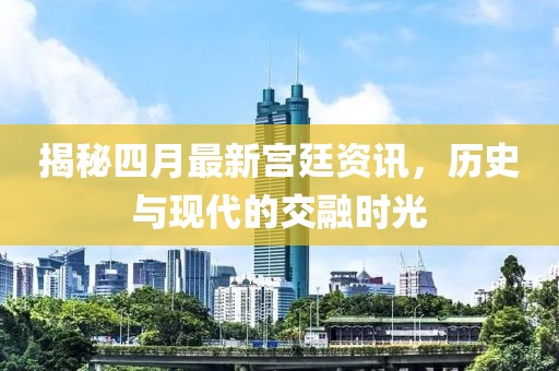 揭秘四月最新宮廷資訊，歷史與現代的交融時光