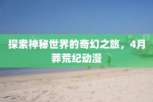 探索神秘世界的奇幻之旅，4月莽荒紀(jì)動(dòng)漫