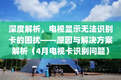 深度解析，電視顯示無法識別卡的困擾——原因與解決方案解析（4月電視卡識別問題）