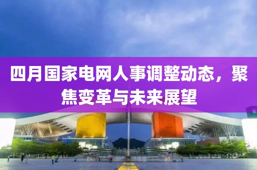 四月國家電網(wǎng)人事調(diào)整動態(tài)，聚焦變革與未來展望