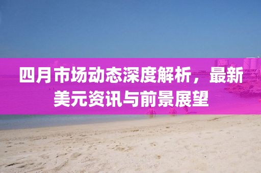 四月市場(chǎng)動(dòng)態(tài)深度解析，最新美元資訊與前景展望