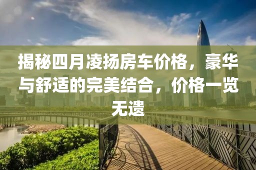 揭秘四月凌揚(yáng)房車(chē)價(jià)格，豪華與舒適的完美結(jié)合，價(jià)格一覽無(wú)遺