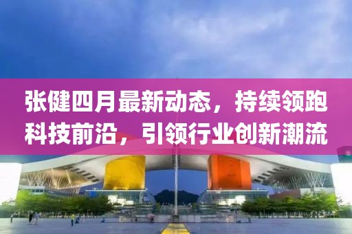 張健四月最新動態(tài)，持續(xù)領跑科技前沿，引領行業(yè)創(chuàng)新潮流