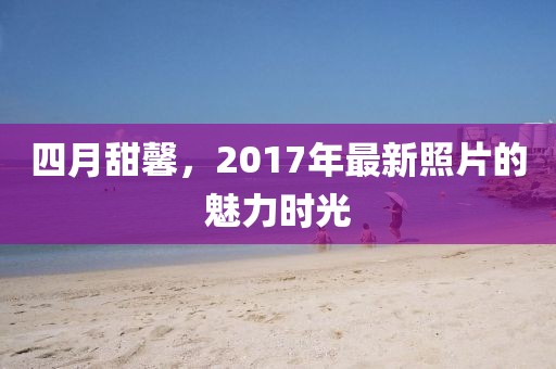 四月甜馨，2017年最新照片的魅力時(shí)光