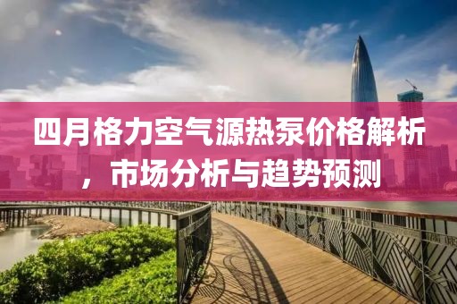 四月格力空氣源熱泵價(jià)格解析，市場分析與趨勢預(yù)測