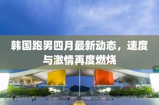 韓國跑男四月最新動態(tài)，速度與激情再度燃燒