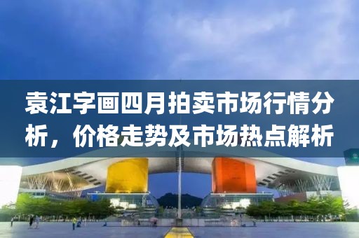 袁江字畫四月拍賣市場行情分析，價(jià)格走勢及市場熱點(diǎn)解析