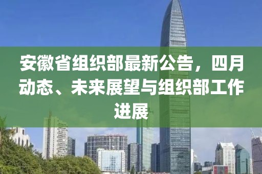 安徽省組織部最新公告，四月動態(tài)、未來展望與組織部工作進展