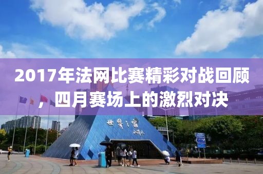2017年法網(wǎng)比賽精彩對戰(zhàn)回顧，四月賽場上的激烈對決