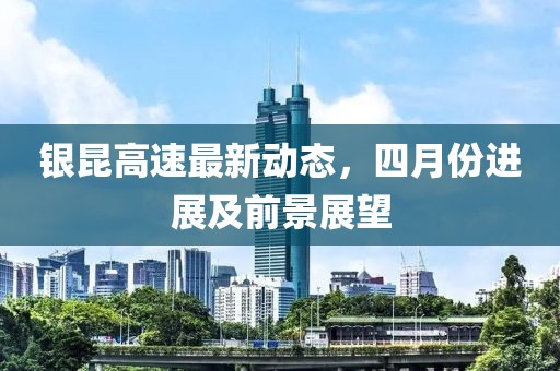 銀昆高速最新動態(tài)，四月份進展及前景展望