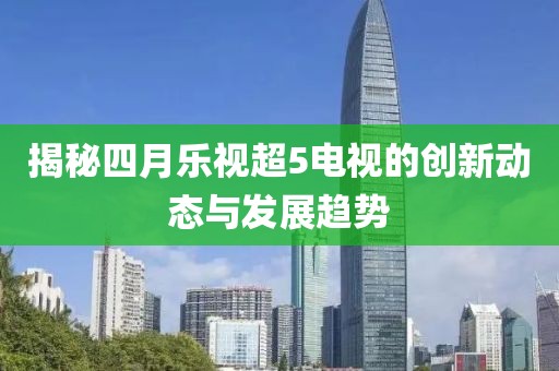 揭秘四月樂視超5電視的創(chuàng)新動態(tài)與發(fā)展趨勢