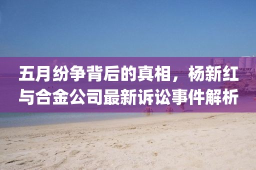 五月紛爭(zhēng)背后的真相，楊新紅與合金公司最新訴訟事件解析