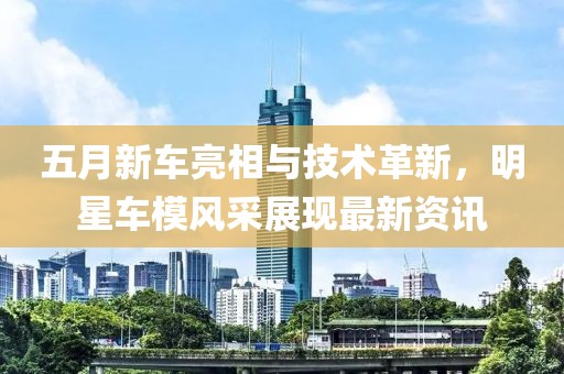 五月新車(chē)亮相與技術(shù)革新，明星車(chē)模風(fēng)采展現(xiàn)最新資訊