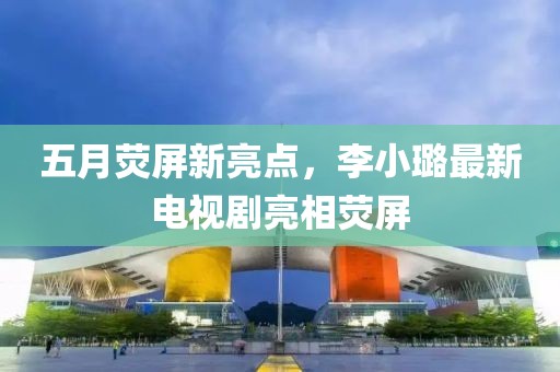 五月熒屏新亮點(diǎn)，李小璐最新電視劇亮相熒屏