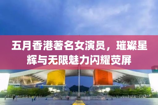 五月香港著名女演員，璀璨星輝與無限魅力閃耀熒屏