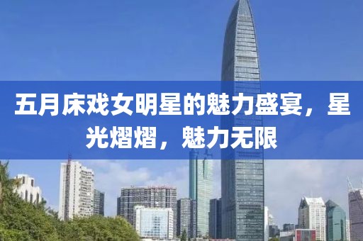 五月床戲女明星的魅力盛宴，星光熠熠，魅力無限
