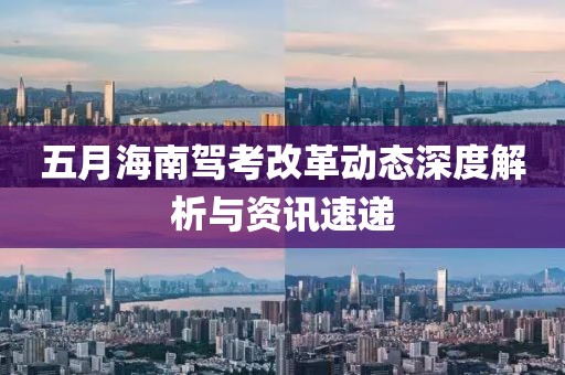 五月海南駕考改革動(dòng)態(tài)深度解析與資訊速遞