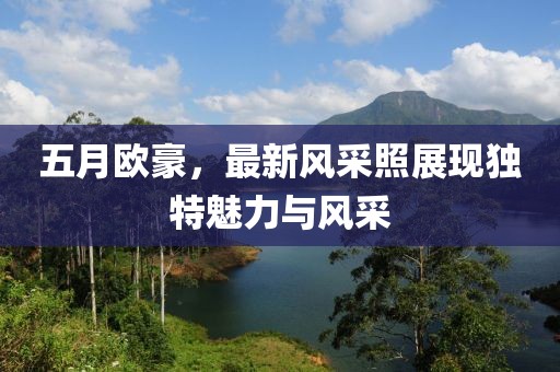 五月歐豪，最新風(fēng)采照展現(xiàn)獨(dú)特魅力與風(fēng)采