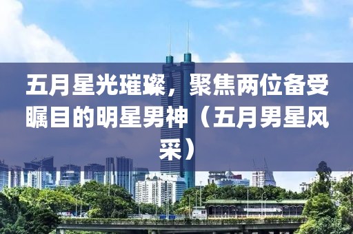 五月星光璀璨，聚焦兩位備受矚目的明星男神（五月男星風(fēng)采）