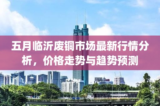 五月臨沂廢銅市場(chǎng)最新行情分析，價(jià)格走勢(shì)與趨勢(shì)預(yù)測(cè)