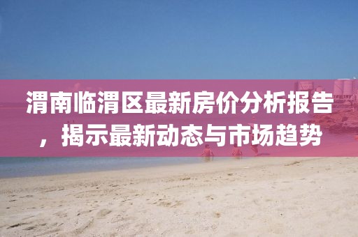 渭南臨渭區(qū)最新房價(jià)分析報(bào)告，揭示最新動態(tài)與市場趨勢