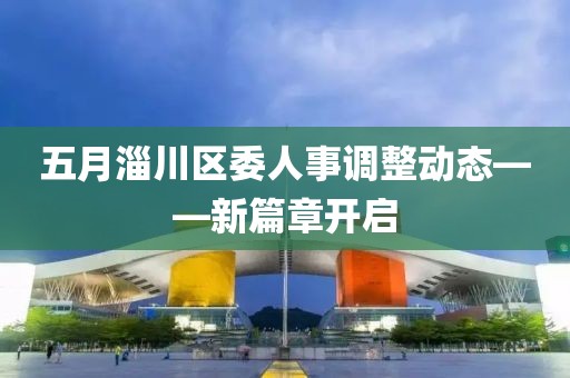 五月淄川區(qū)委人事調(diào)整動態(tài)——新篇章開啟
