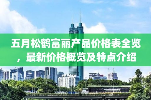 五月松鶴富麗產(chǎn)品價格表全覽，最新價格概覽及特點(diǎn)介紹