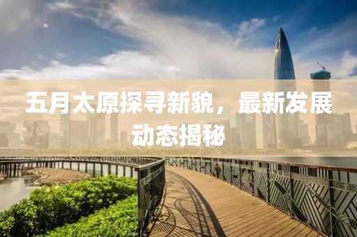 五月太原探尋新貌，最新發(fā)展動態(tài)揭秘