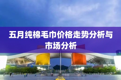 五月純棉毛巾價格走勢分析與市場分析