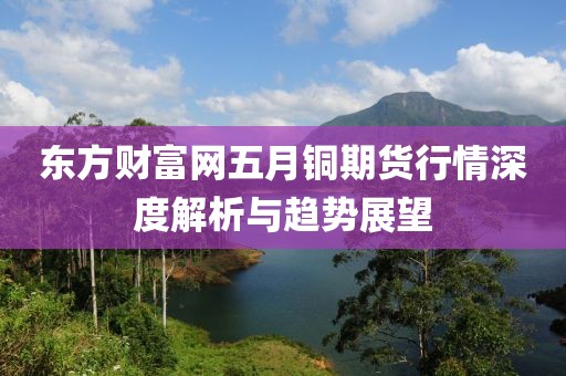 東方財(cái)富網(wǎng)五月銅期貨行情深度解析與趨勢(shì)展望