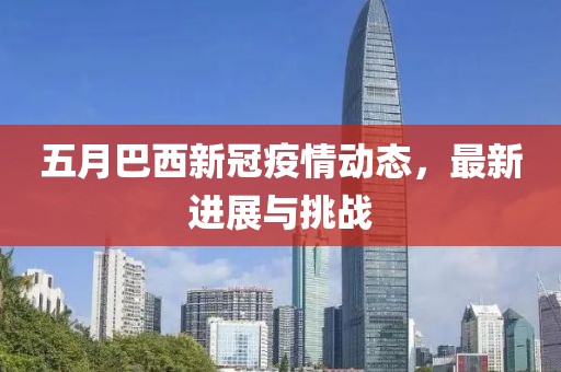 五月巴西新冠疫情動(dòng)態(tài)，最新進(jìn)展與挑戰(zhàn)