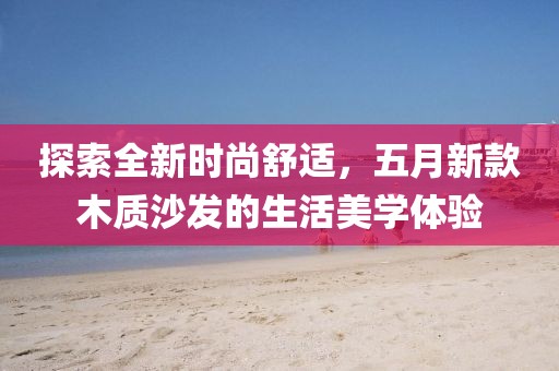 探索全新時尚舒適，五月新款木質(zhì)沙發(fā)的生活美學(xué)體驗