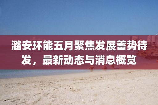 潞安環(huán)能五月聚焦發(fā)展蓄勢待發(fā)，最新動態(tài)與消息概覽