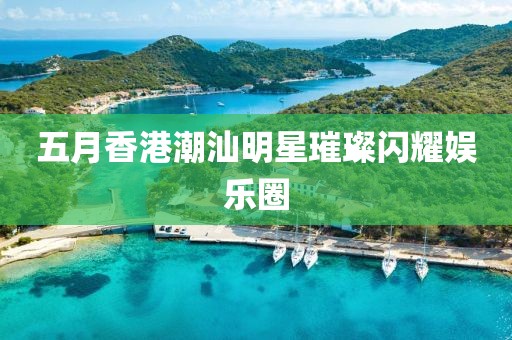 五月香港潮汕明星璀璨閃耀娛樂圈